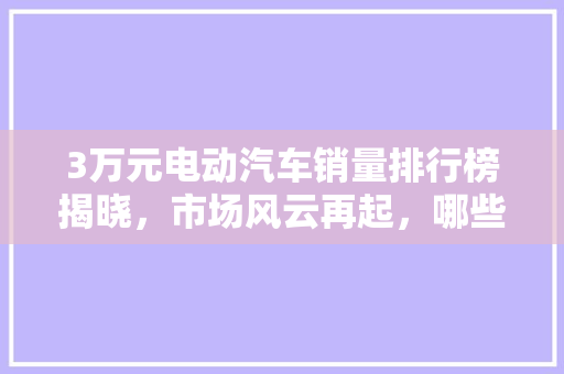 3万元电动汽车销量排行榜揭晓，市场风云再起，哪些车型脱颖而出