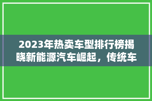 2023年热卖车型排行榜揭晓新能源汽车崛起，传统车企转型升级