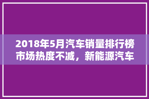 2018年5月汽车销量排行榜市场热度不减，新能源汽车崛起
