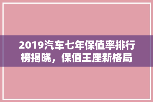2019汽车七年保值率排行榜揭晓，保值王座新格局