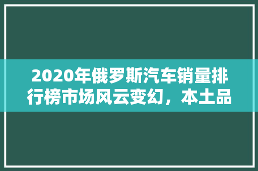 2020年俄罗斯汽车销量排行榜市场风云变幻，本土品牌崛起