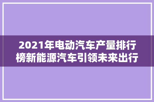 2021年电动汽车产量排行榜新能源汽车引领未来出行新趋势