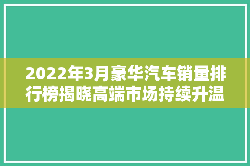 2022年3月豪华汽车销量排行榜揭晓高端市场持续升温，品牌格局再洗牌