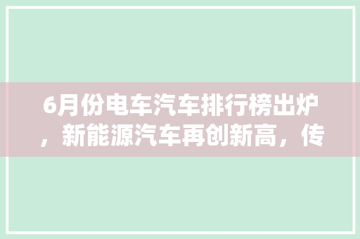 6月份电车汽车排行榜出炉，新能源汽车再创新高，传统车企面临挑战