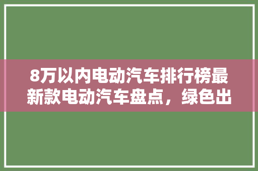 8万以内电动汽车排行榜最新款电动汽车盘点，绿色出行新选择