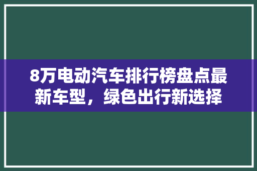 8万电动汽车排行榜盘点最新车型，绿色出行新选择