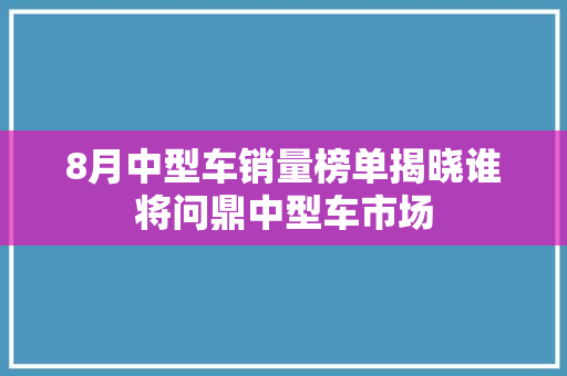 8月中型车销量榜单揭晓谁将问鼎中型车市场