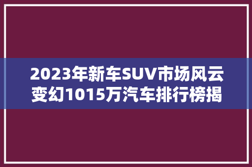 2023年新车SUV市场风云变幻1015万汽车排行榜揭晓，谁是王者