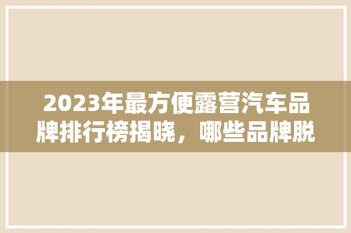 2023年最方便露营汽车品牌排行榜揭晓，哪些品牌脱颖而出