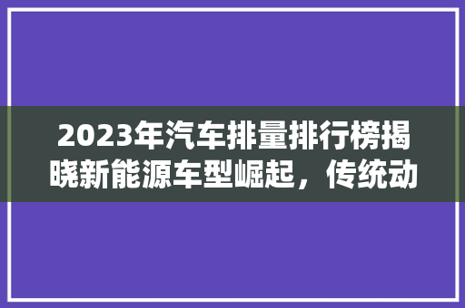 2023年汽车排量排行榜揭晓新能源车型崛起，传统动力持续优化