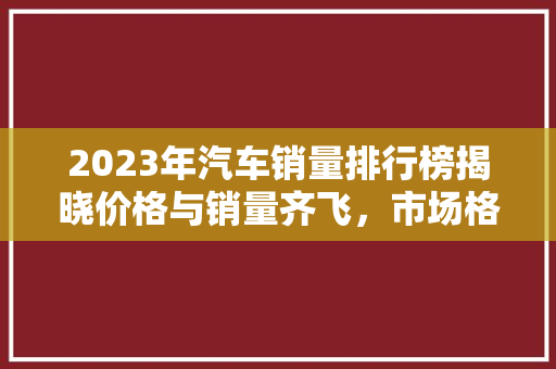 2023年汽车销量排行榜揭晓价格与销量齐飞，市场格局再创新篇