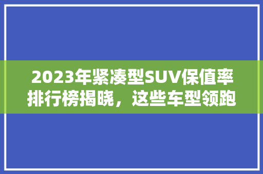 2023年紧凑型SUV保值率排行榜揭晓，这些车型领跑市场！