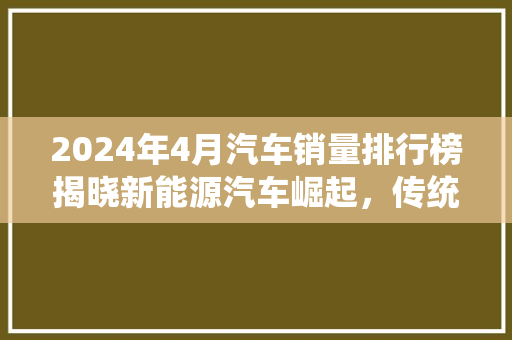 2024年4月汽车销量排行榜揭晓新能源汽车崛起，传统车企面临挑战
