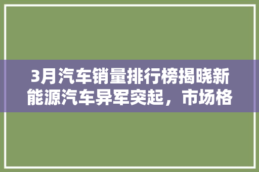 3月汽车销量排行榜揭晓新能源汽车异军突起，市场格局再掀波澜