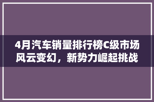 4月汽车销量排行榜C级市场风云变幻，新势力崛起挑战传统霸主