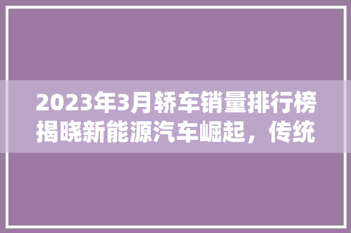 2023年3月轿车销量排行榜揭晓新能源汽车崛起，传统燃油车面临挑战