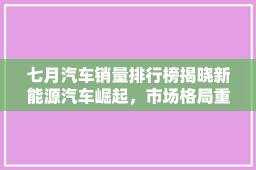 七月汽车销量排行榜揭晓新能源汽车崛起，市场格局重塑