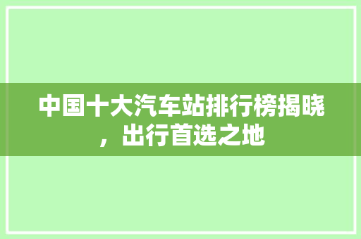 中国十大汽车站排行榜揭晓，出行首选之地
