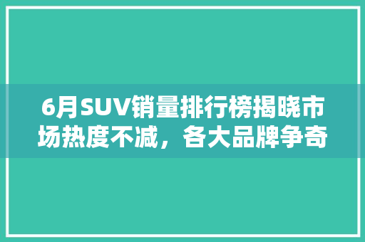 6月SUV销量排行榜揭晓市场热度不减，各大品牌争奇斗艳