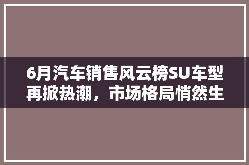 6月汽车销售风云榜SU车型再掀热潮，市场格局悄然生变