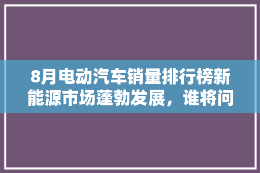 8月电动汽车销量排行榜新能源市场蓬勃发展，谁将问鼎巅峰