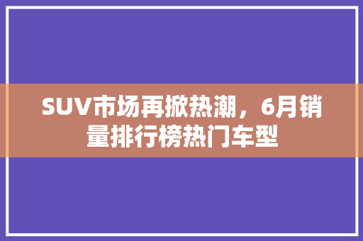 SUV市场再掀热潮，6月销量排行榜热门车型
