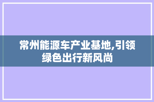 常州能源车产业基地,引领绿色出行新风尚