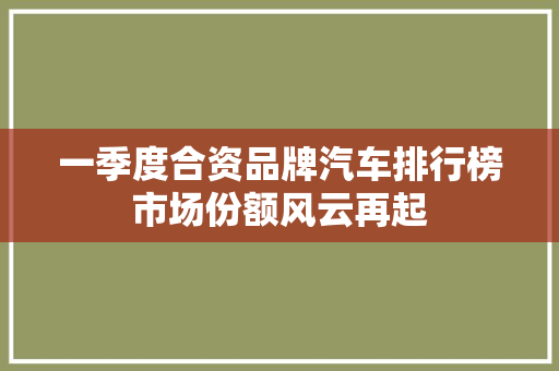 一季度合资品牌汽车排行榜市场份额风云再起