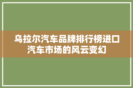 乌拉尔汽车品牌排行榜进口汽车市场的风云变幻