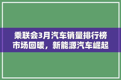 乘联会3月汽车销量排行榜市场回暖，新能源汽车崛起