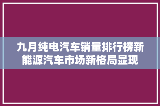 九月纯电汽车销量排行榜新能源汽车市场新格局显现