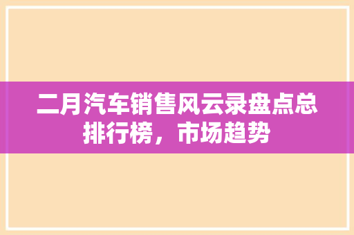 二月汽车销售风云录盘点总排行榜，市场趋势