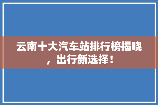 云南十大汽车站排行榜揭晓，出行新选择！