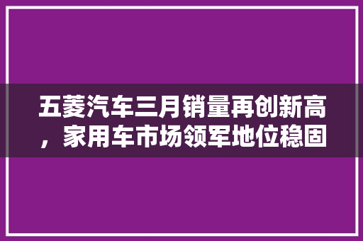 五菱汽车三月销量再创新高，家用车市场领军地位稳固