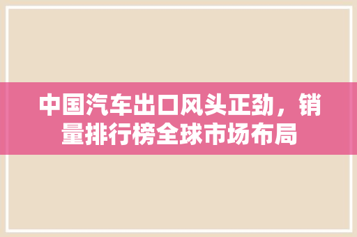 中国汽车出口风头正劲，销量排行榜全球市场布局