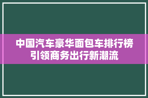 中国汽车豪华面包车排行榜引领商务出行新潮流