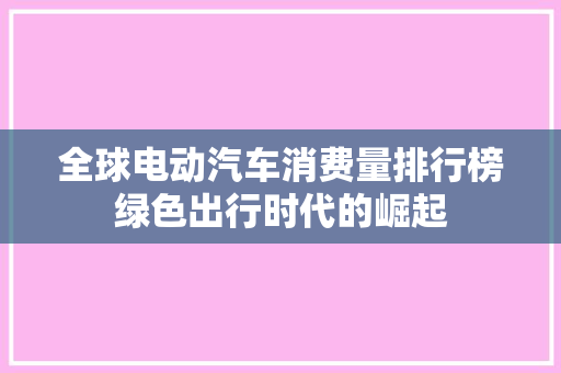 全球电动汽车消费量排行榜绿色出行时代的崛起