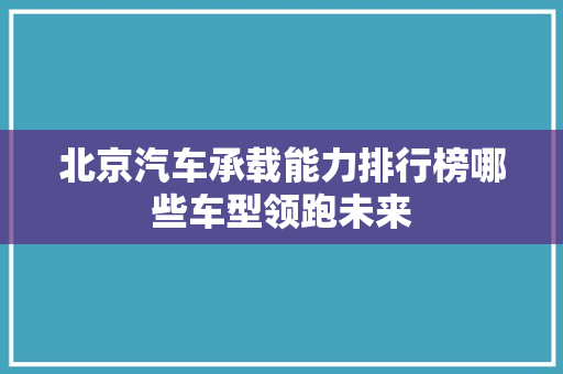 北京汽车承载能力排行榜哪些车型领跑未来