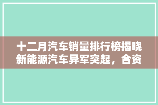 十二月汽车销量排行榜揭晓新能源汽车异军突起，合资品牌竞争激烈