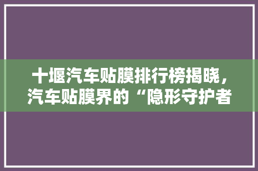 十堰汽车贴膜排行榜揭晓，汽车贴膜界的“隐形守护者”
