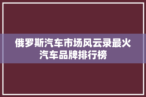 俄罗斯汽车市场风云录最火汽车品牌排行榜