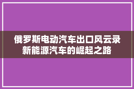 俄罗斯电动汽车出口风云录新能源汽车的崛起之路