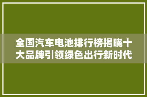 全国汽车电池排行榜揭晓十大品牌引领绿色出行新时代