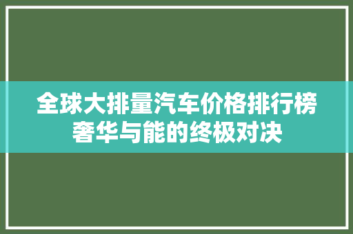 全球大排量汽车价格排行榜奢华与能的终极对决