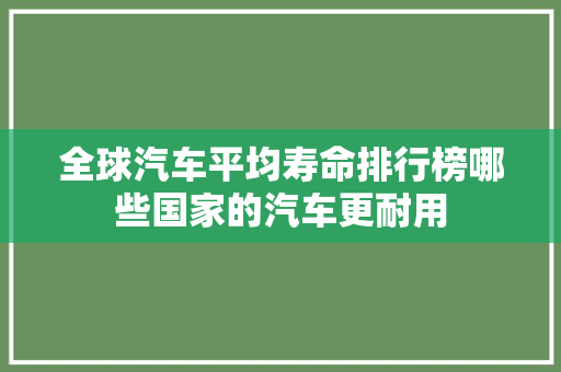 全球汽车平均寿命排行榜哪些国家的汽车更耐用