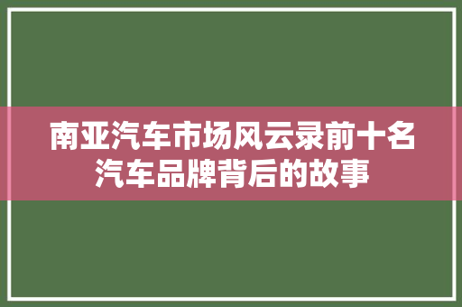 南亚汽车市场风云录前十名汽车品牌背后的故事