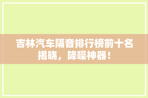 吉林汽车隔音排行榜前十名揭晓，降噪神器！