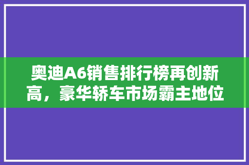 奥迪A6销售排行榜再创新高，豪华轿车市场霸主地位稳固