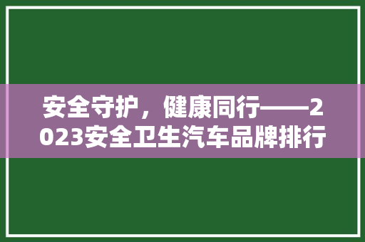 安全守护，健康同行——2023安全卫生汽车品牌排行榜