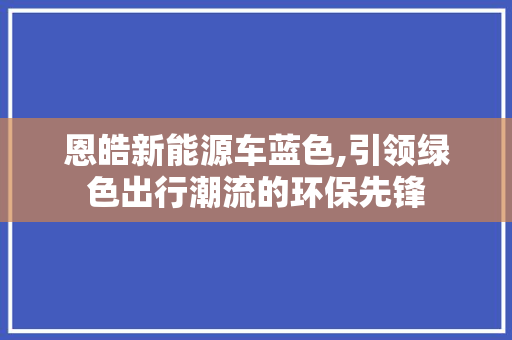 恩皓新能源车蓝色,引领绿色出行潮流的环保先锋